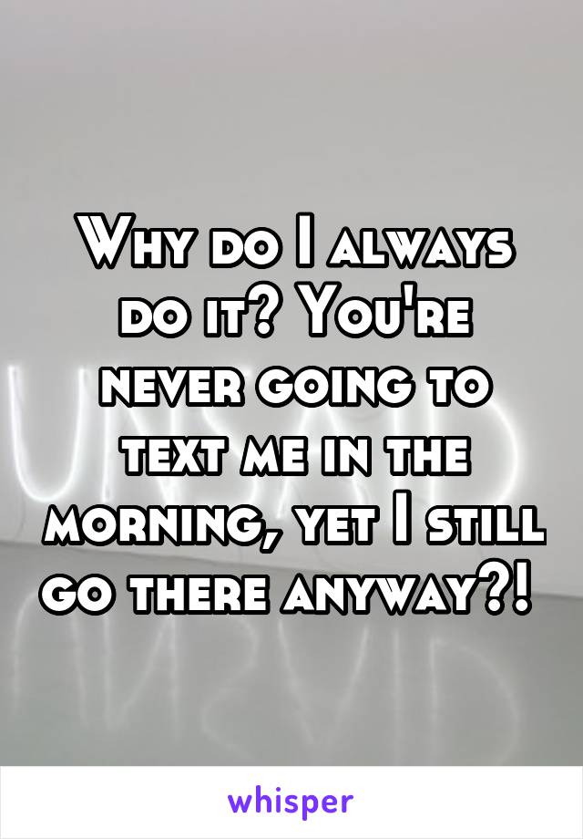 Why do I always do it? You're never going to text me in the morning, yet I still go there anyway?! 