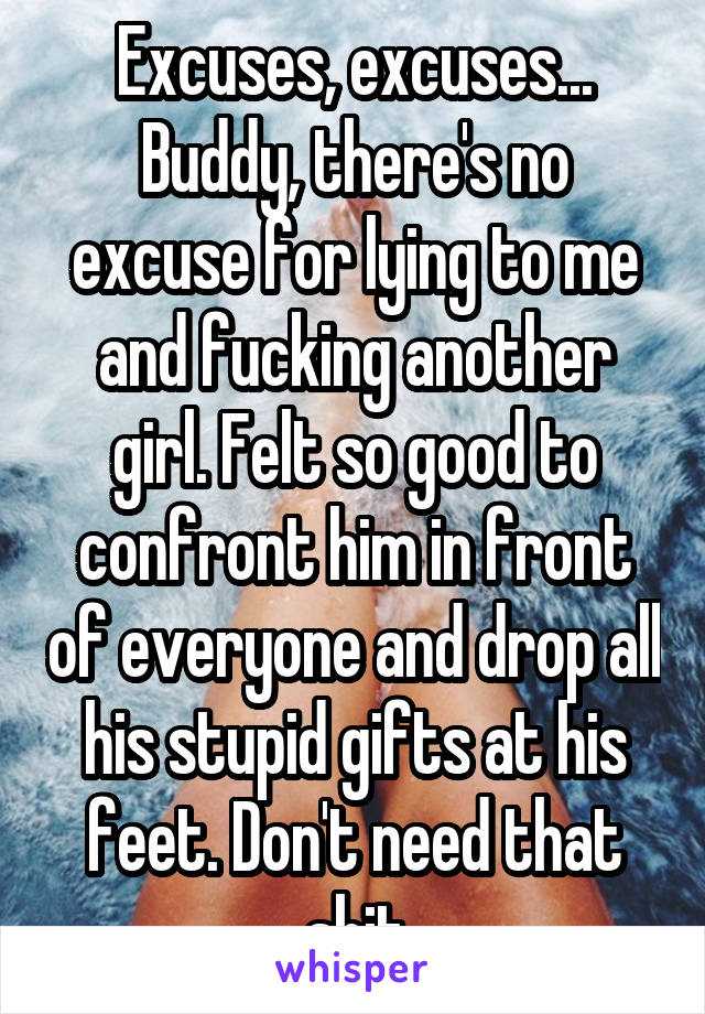 Excuses, excuses... Buddy, there's no excuse for lying to me and fucking another girl. Felt so good to confront him in front of everyone and drop all his stupid gifts at his feet. Don't need that shit