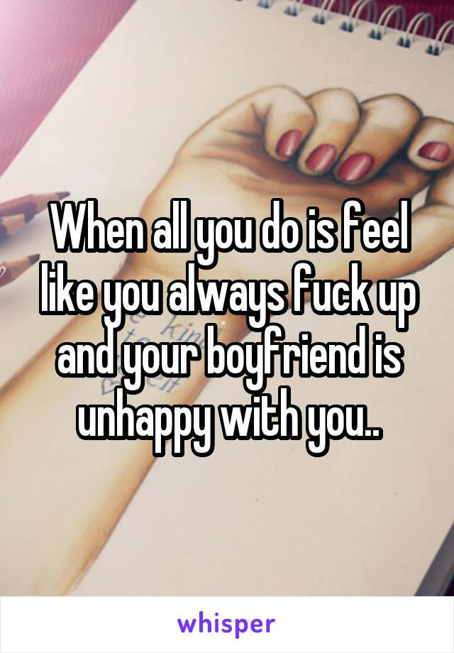 When all you do is feel like you always fuck up and your boyfriend is unhappy with you..