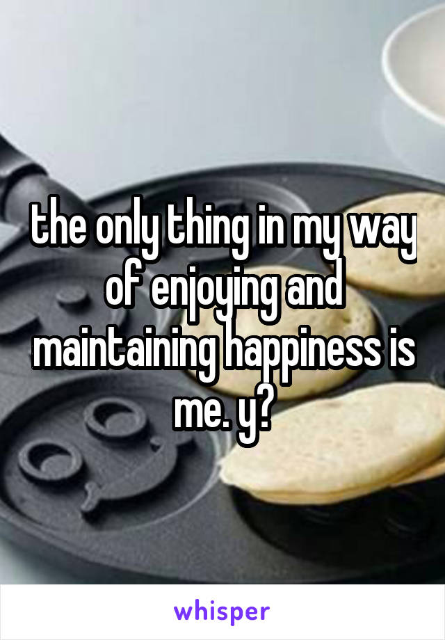 the only thing in my way of enjoying and maintaining happiness is me. y?