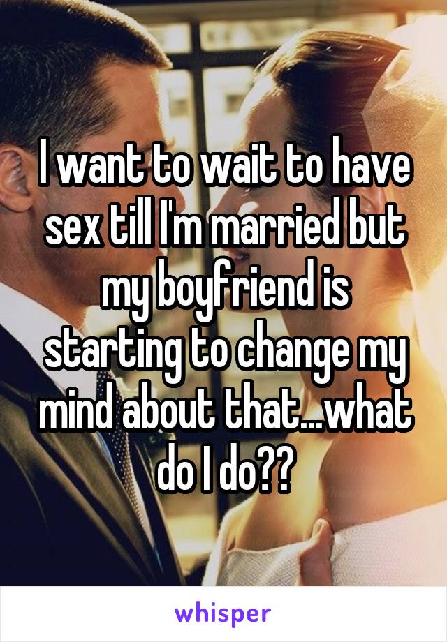 I want to wait to have sex till I'm married but my boyfriend is starting to change my mind about that...what do I do??