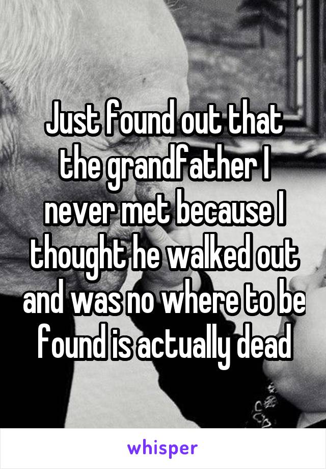 Just found out that the grandfather I never met because I thought he walked out and was no where to be found is actually dead