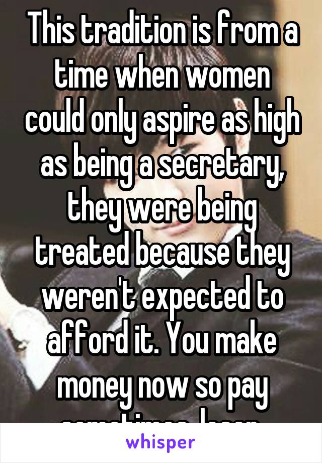 This tradition is from a time when women could only aspire as high as being a secretary, they were being treated because they weren't expected to afford it. You make money now so pay sometimes, loser.