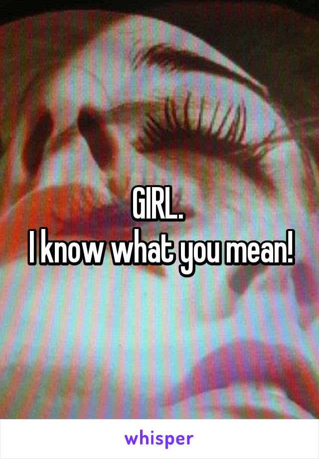 GIRL. 
I know what you mean!