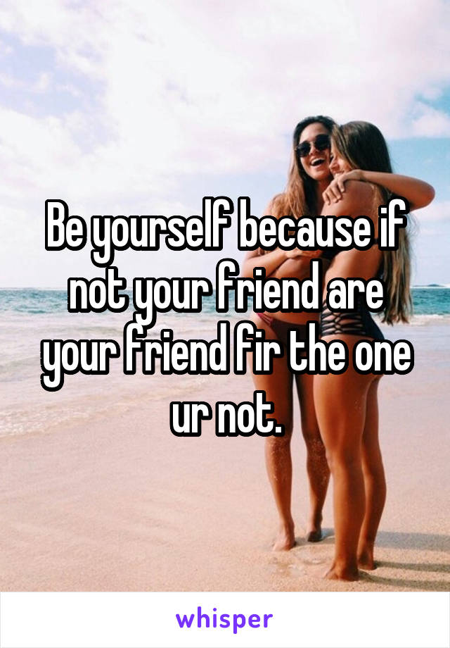 Be yourself because if not your friend are your friend fir the one ur not.