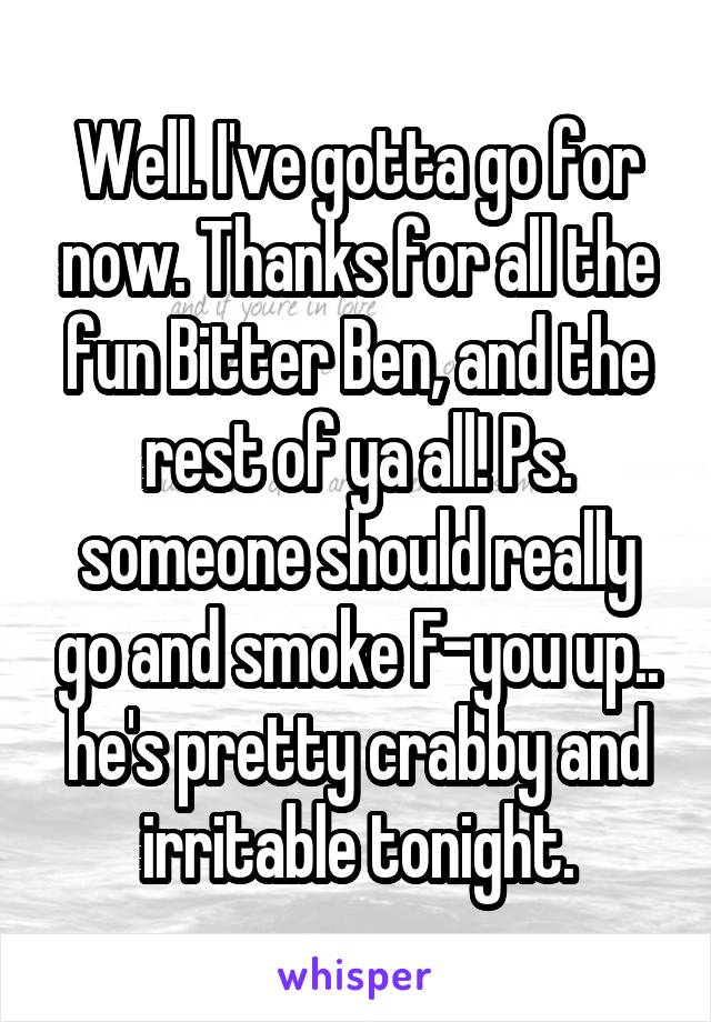 Well. I've gotta go for now. Thanks for all the fun Bitter Ben, and the rest of ya all! Ps. someone should really go and smoke F-you up.. he's pretty crabby and irritable tonight.