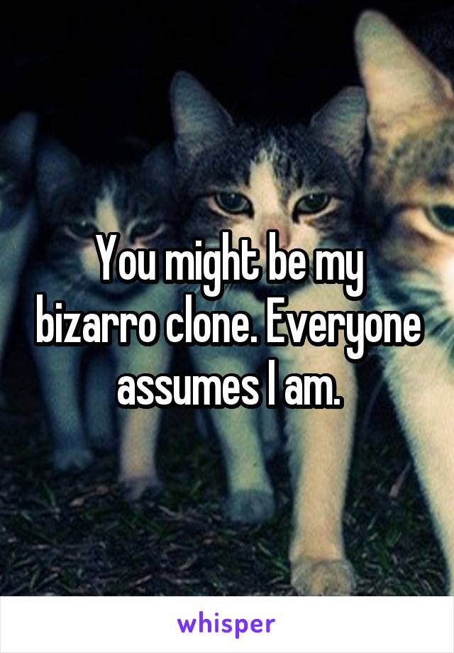 You might be my bizarro clone. Everyone assumes I am.