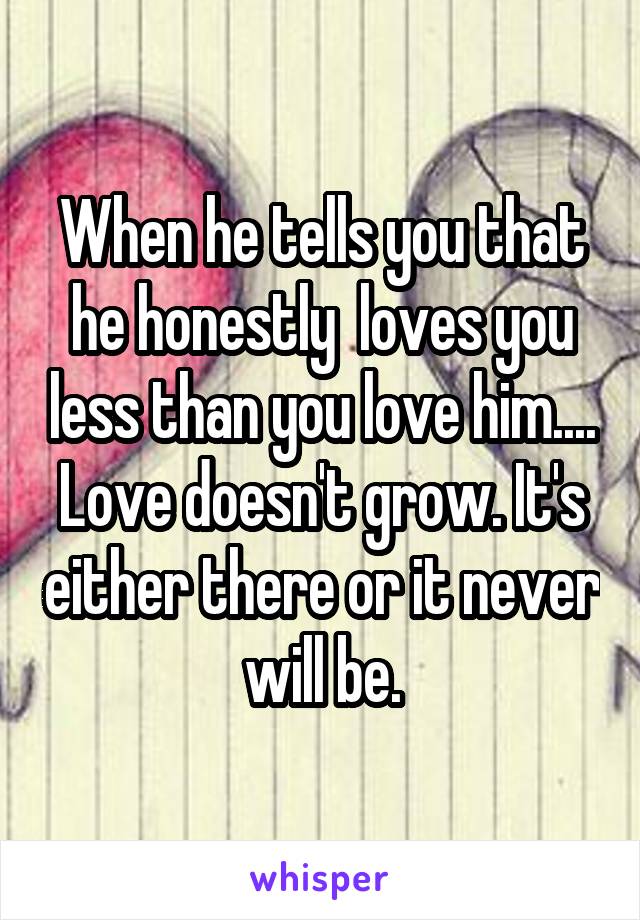 When he tells you that he honestly  loves you less than you love him.... Love doesn't grow. It's either there or it never will be.