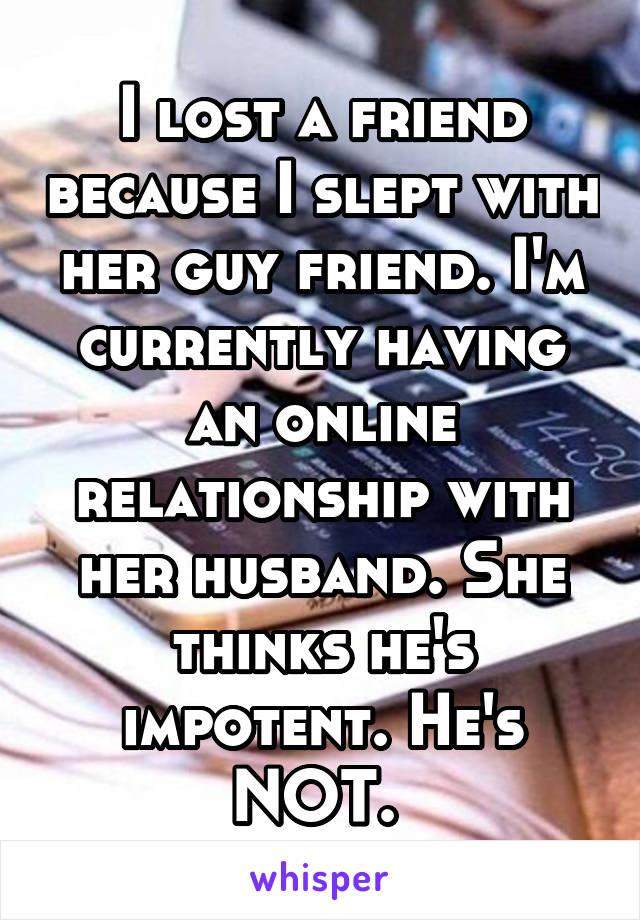 I lost a friend because I slept with her guy friend. I'm currently having an online relationship with her husband. She thinks he's impotent. He's NOT. 