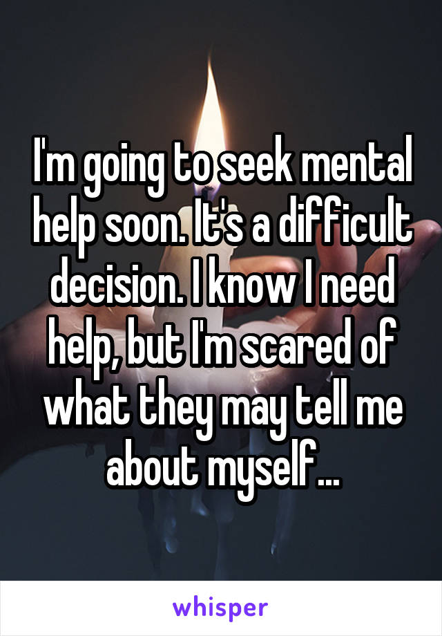 I'm going to seek mental help soon. It's a difficult decision. I know I need help, but I'm scared of what they may tell me about myself...