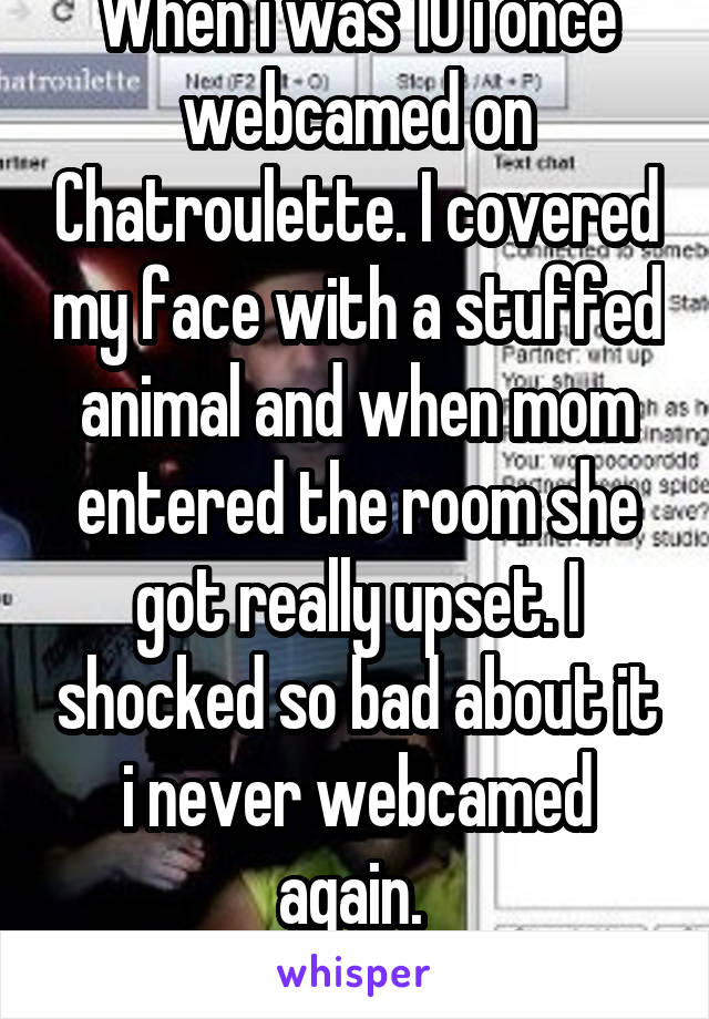 When i was 10 i once webcamed on Chatroulette. I covered my face with a stuffed animal and when mom entered the room she got really upset. I shocked so bad about it i never webcamed again. 
