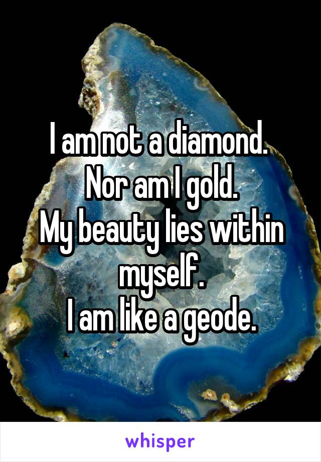 I am not a diamond. 
Nor am I gold.
My beauty lies within myself.
I am like a geode.