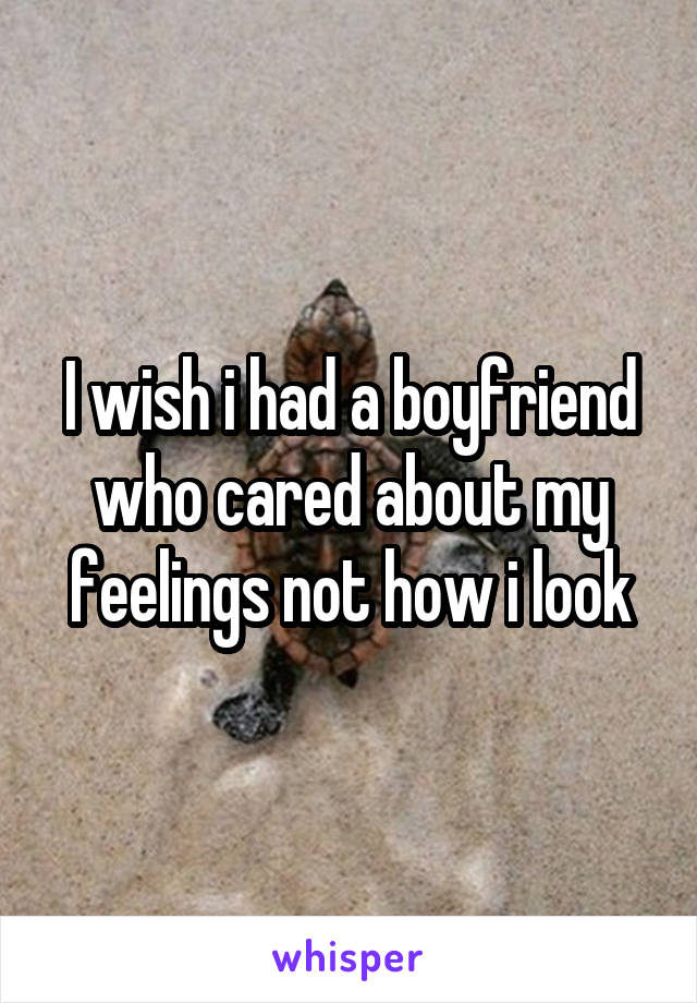 I wish i had a boyfriend who cared about my feelings not how i look