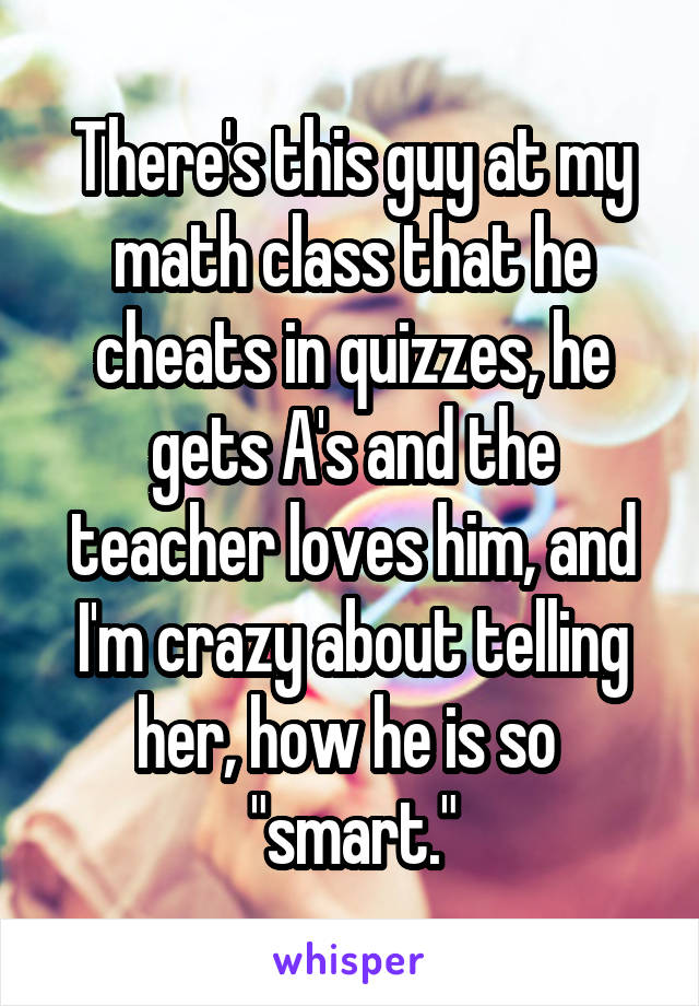 There's this guy at my math class that he cheats in quizzes, he gets A's and the teacher loves him, and I'm crazy about telling her, how he is so 
"smart."