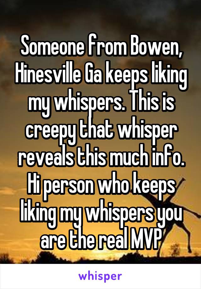 Someone from Bowen, Hinesville Ga keeps liking my whispers. This is creepy that whisper reveals this much info. Hi person who keeps liking my whispers you are the real MVP