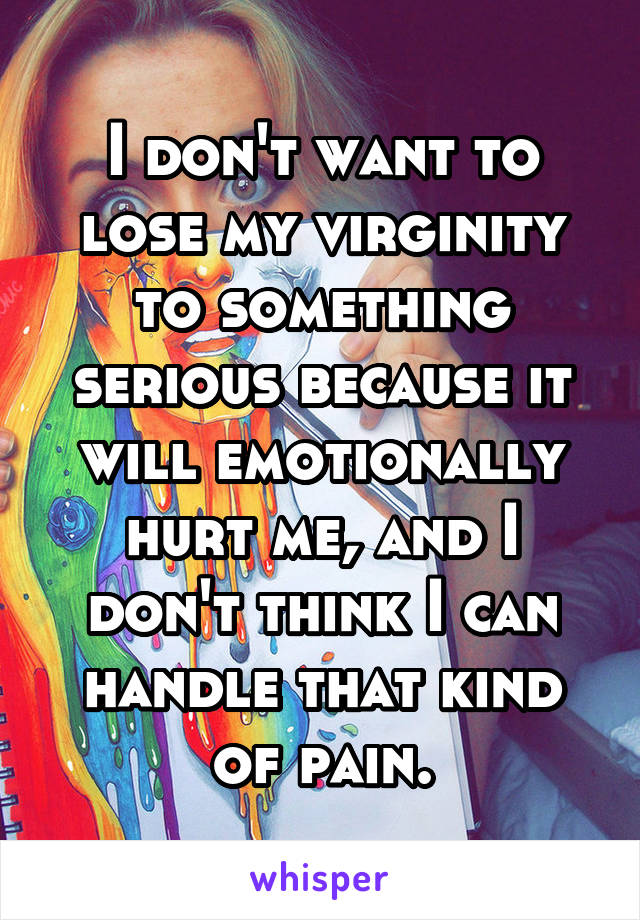 I don't want to lose my virginity to something serious because it will emotionally hurt me, and I don't think I can handle that kind of pain.