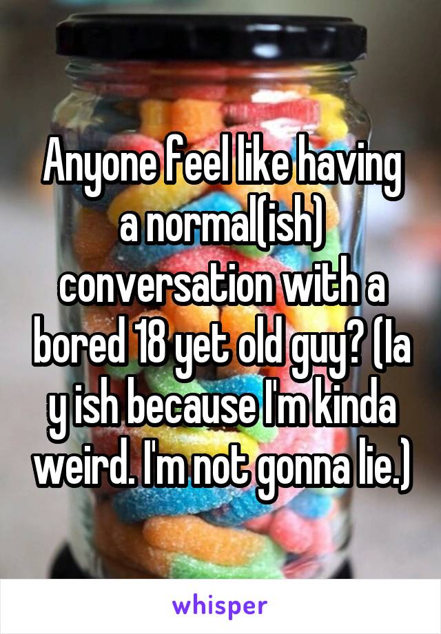 Anyone feel like having a normal(ish) conversation with a bored 18 yet old guy? (Ia y ish because I'm kinda weird. I'm not gonna lie.)