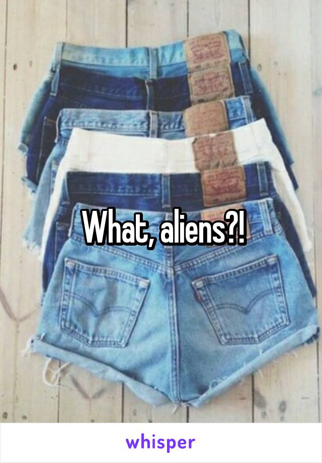 What, aliens?!