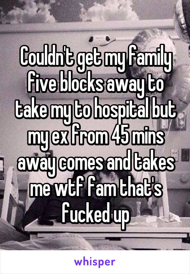 Couldn't get my family five blocks away to take my to hospital but my ex from 45 mins away comes and takes me wtf fam that's fucked up