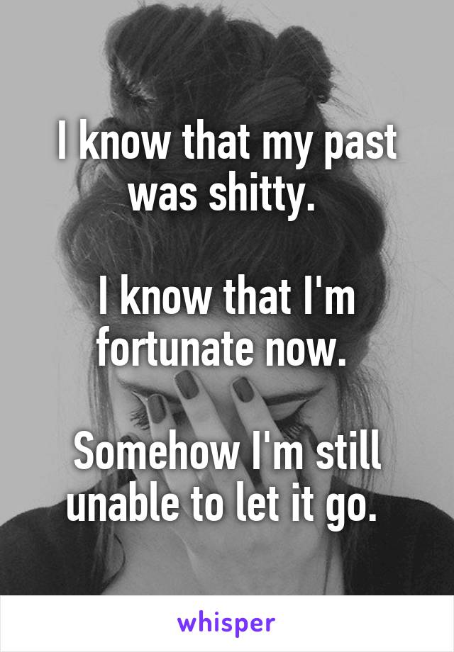 I know that my past was shitty. 

I know that I'm fortunate now. 

Somehow I'm still unable to let it go. 