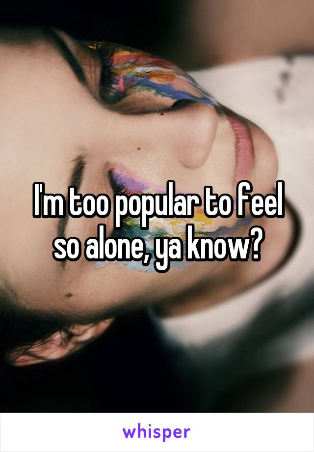 I'm too popular to feel so alone, ya know?