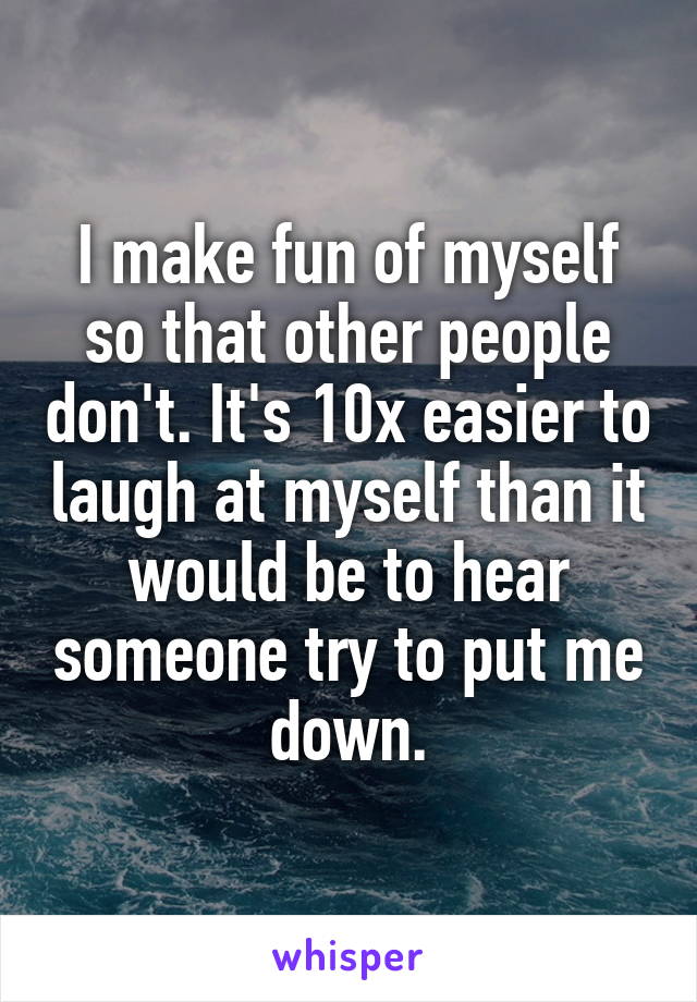 I make fun of myself so that other people don't. It's 10x easier to laugh at myself than it would be to hear someone try to put me down.