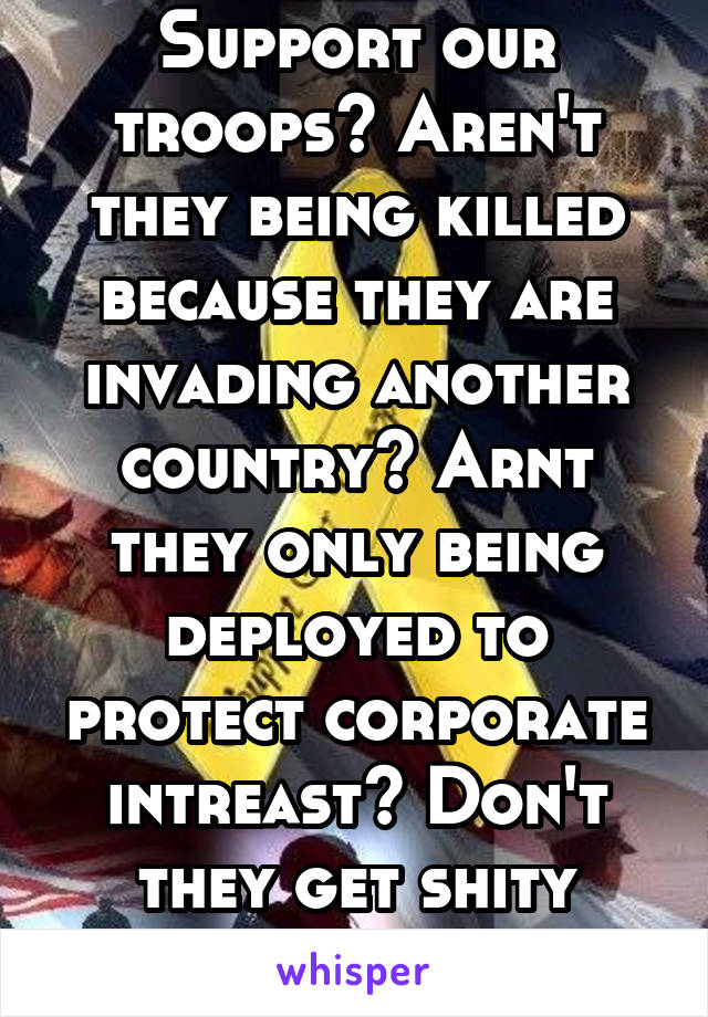 Support our troops? Aren't they being killed because they are invading another country? Arnt they only being deployed to protect corporate intreast? Don't they get shity health care? Ha!!