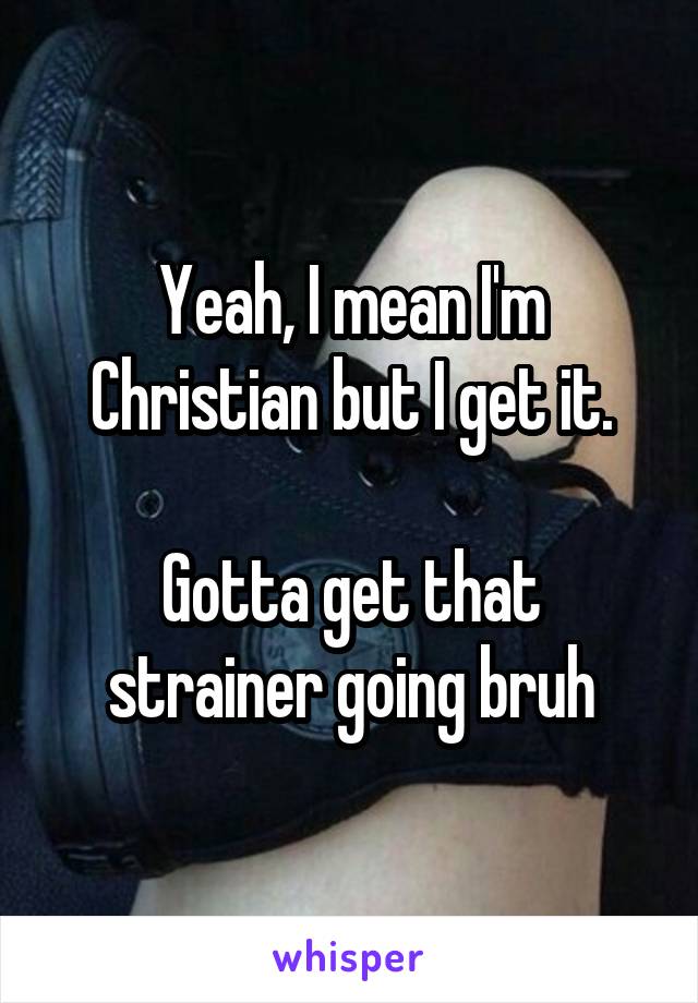 Yeah, I mean I'm Christian but I get it.

Gotta get that strainer going bruh