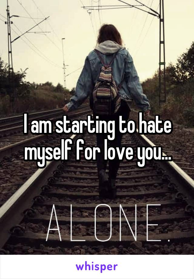 I am starting to hate myself for love you...