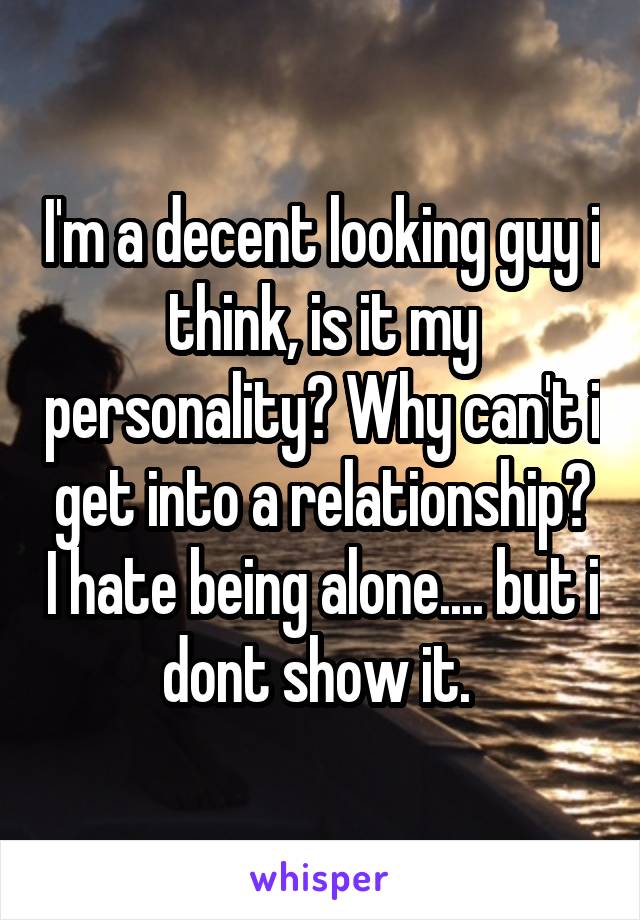 I'm a decent looking guy i think, is it my personality? Why can't i get into a relationship? I hate being alone.... but i dont show it. 