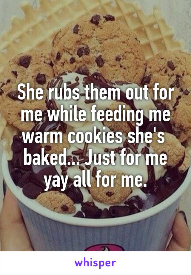 She rubs them out for me while feeding me warm cookies she's  baked... Just for me yay all for me.