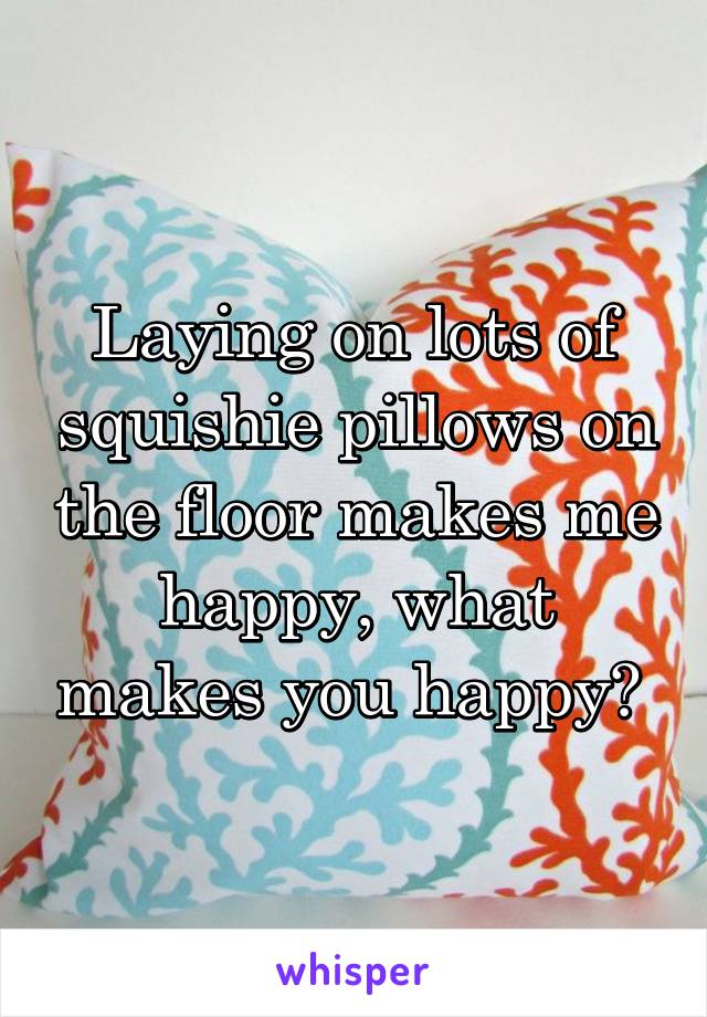 Laying on lots of squishie pillows on the floor makes me happy, what makes you happy? 