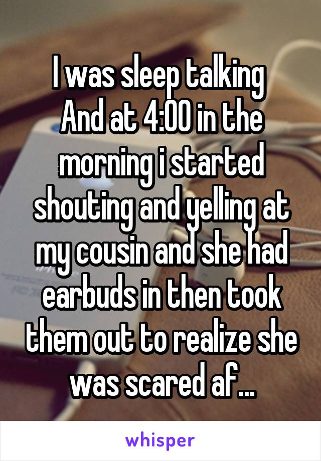 I was sleep talking 
And at 4:00 in the morning i started shouting and yelling at my cousin and she had earbuds in then took them out to realize she was scared af...