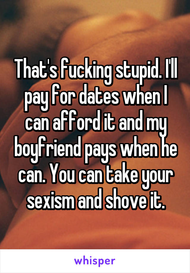 That's fucking stupid. I'll pay for dates when I can afford it and my boyfriend pays when he can. You can take your sexism and shove it.