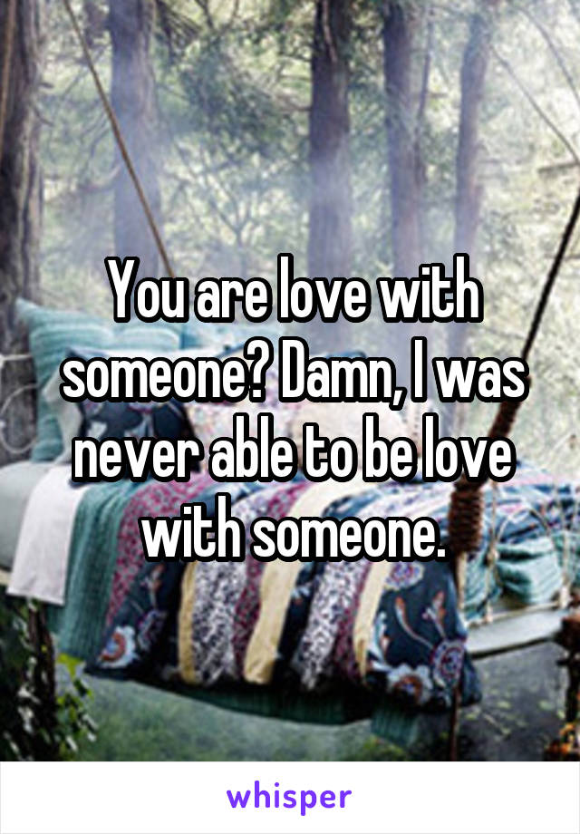 You are love with someone? Damn, I was never able to be love with someone.