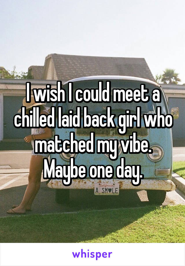 I wish I could meet a chilled laid back girl who matched my vibe. Maybe one day.