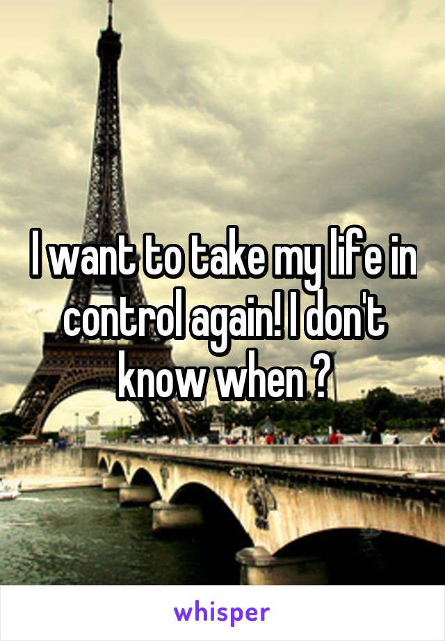 I want to take my life in control again! I don't know when ?