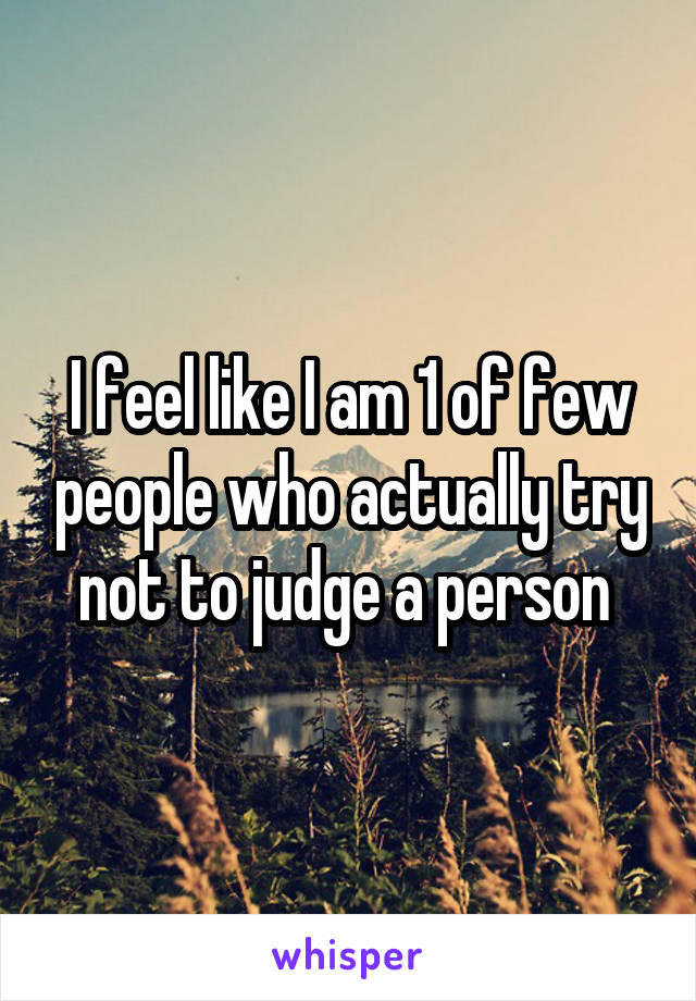 I feel like I am 1 of few people who actually try not to judge a person 