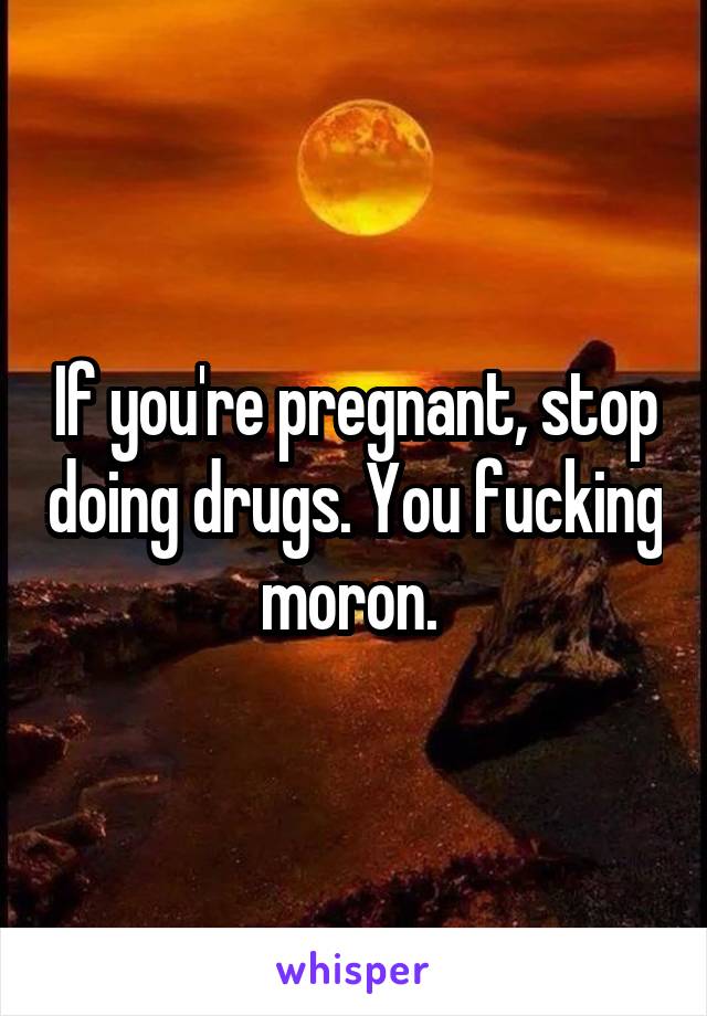 If you're pregnant, stop doing drugs. You fucking moron. 