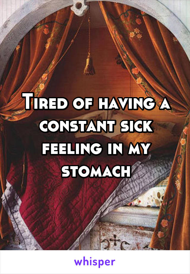 Tired of having a constant sick feeling in my stomach