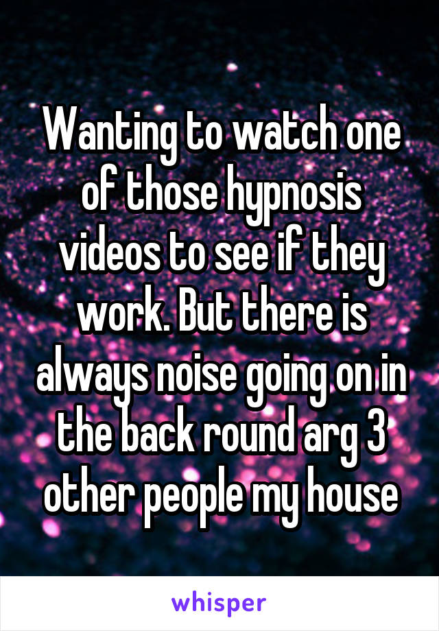 Wanting to watch one of those hypnosis videos to see if they work. But there is always noise going on in the back round arg 3 other people my house