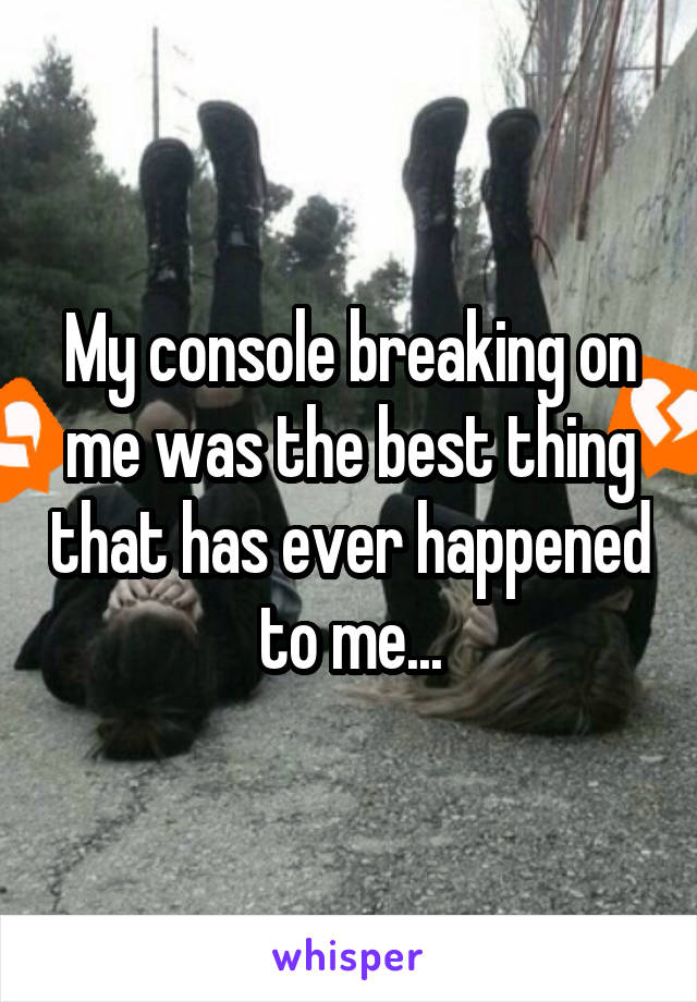 My console breaking on me was the best thing that has ever happened to me...