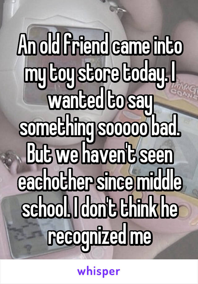 An old friend came into my toy store today. I wanted to say something sooooo bad. But we haven't seen eachother since middle school. I don't think he recognized me