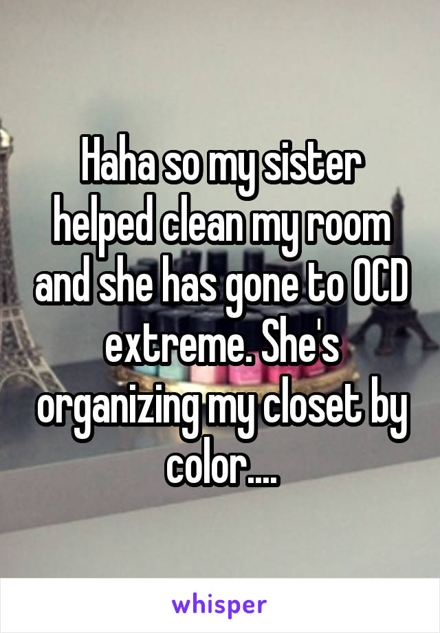 Haha so my sister helped clean my room and she has gone to OCD extreme. She's organizing my closet by color....