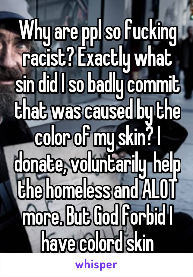 Why are ppl so fucking racist? Exactly what sin did I so badly commit that was caused by the color of my skin? I donate, voluntarily  help the homeless and ALOT more. But God forbid I have colord skin