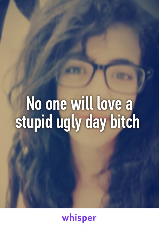 No one will love a stupid ugly day bitch 