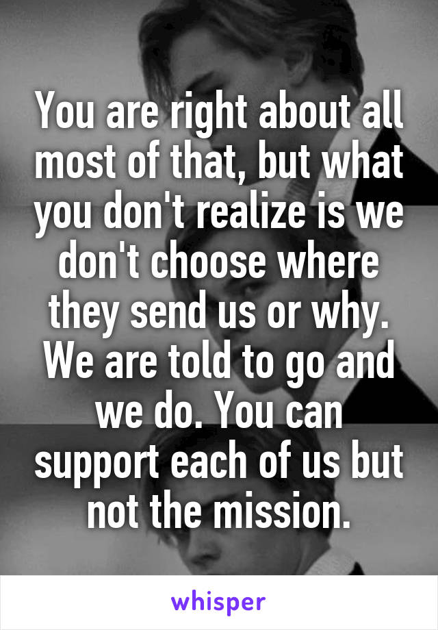 You are right about all most of that, but what you don't realize is we don't choose where they send us or why. We are told to go and we do. You can support each of us but not the mission.