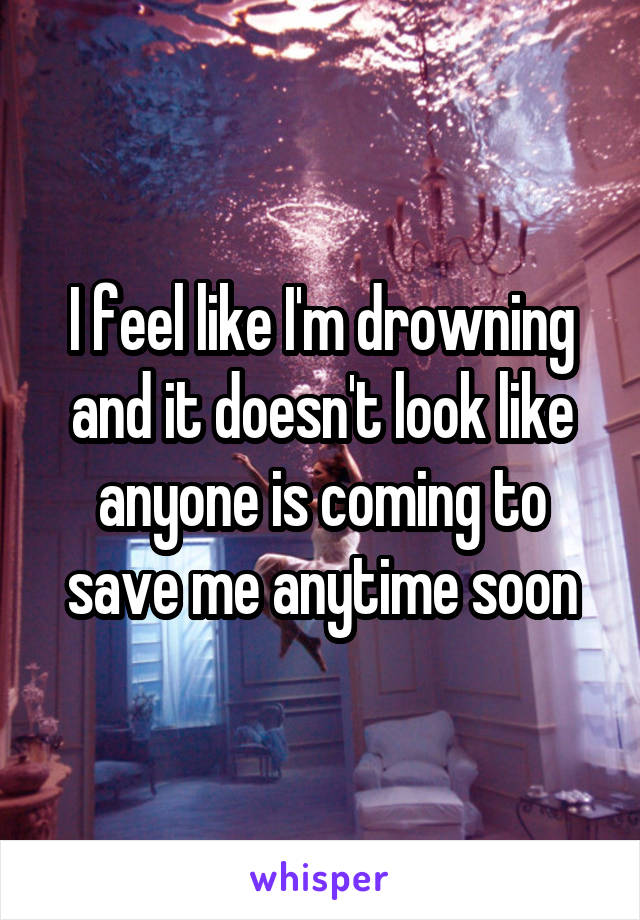 I feel like I'm drowning and it doesn't look like anyone is coming to save me anytime soon