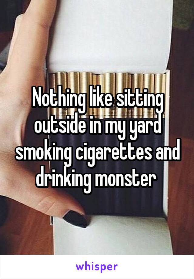 Nothing like sitting outside in my yard smoking cigarettes and drinking monster 