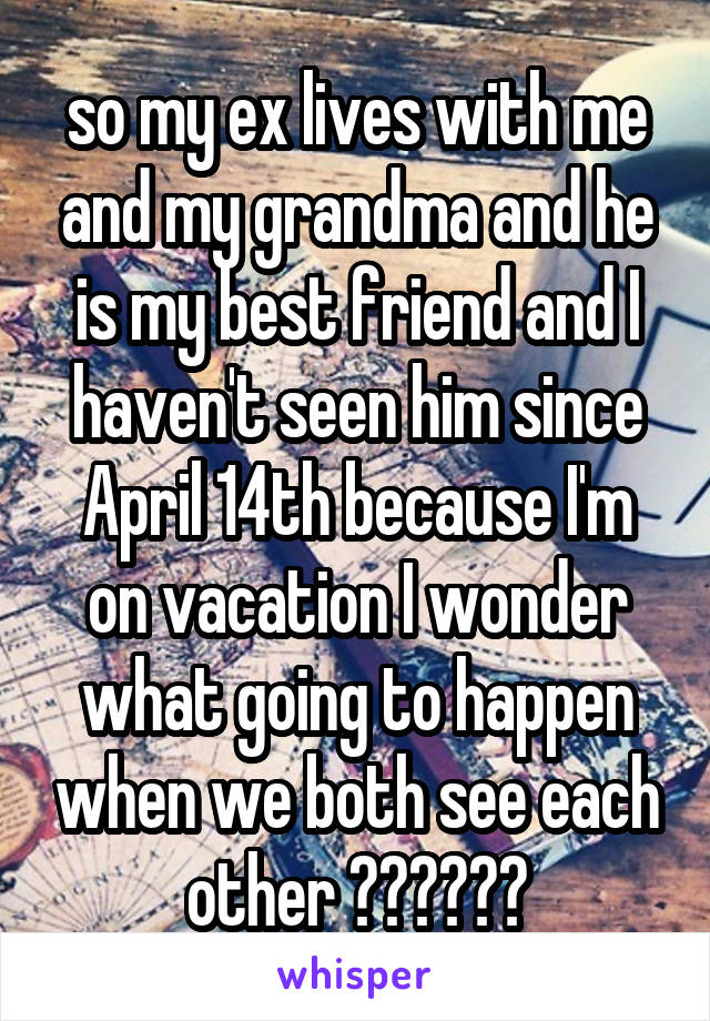 so my ex lives with me and my grandma and he is my best friend and I haven't seen him since April 14th because I'm on vacation I wonder what going to happen when we both see each other 😉😂😁😀😄😉